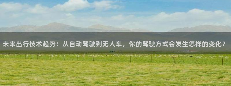 未来出行技术趋势：从自动驾驶到无人车，你的驾驶方式会发生怎样的变化？